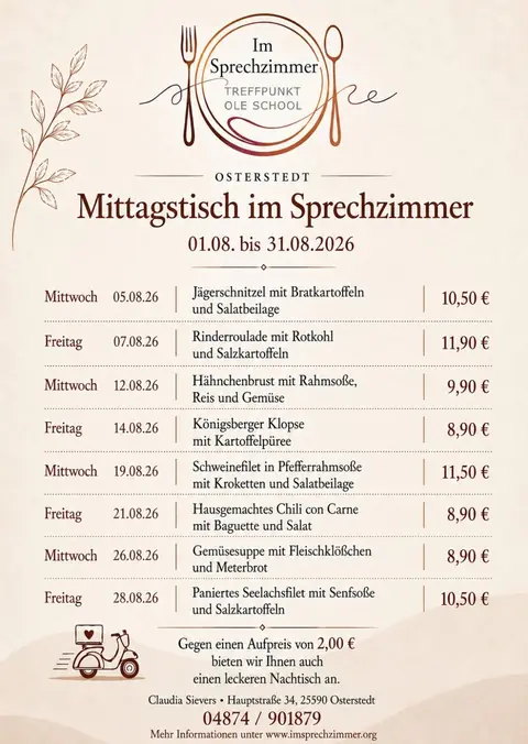 Mittagstisch-Flyer August 2026 (01.08. bis 31.08.2026), Im Sprechzimmer Osterstedt: Mittwoch 05.08. Jägerschnitzel mit Bratkartoffeln und Salatbeilage, 10,50 €; Freitag 07.08. Rinderroulade mit Rotkohl und Salzkartoffeln, 11,90 €; Mittwoch 12.08. Hähnchenbrust mit Rahmsoße, Reis und Gemüse, 9,90 €; Freitag 14.08. Königsberger Klopse mit Kartoffelpüree, 8,90 €; Mittwoch 19.08. Schweinefilet in Pfefferrahmsoße mit Kroketten und Salatbeilage, 11,50 €; Freitag 21.08. Hausgemachtes Chili con Carne mit Baguette und Salat, 8,90 €; Mittwoch 26.08. Gemüsesuppe mit Fleischklößchen und Meterbrot, 8,90 €; Freitag 28.08. Paniertes Seelachsfilet mit Senfsoße und Salzkartoffeln, 10,50 €. Gegen einen Aufpreis von 2,00 € bieten wir Ihnen auch einen leckeren Nachtisch an. Vorbestellung unter 04874/901879, Lieferung nach Absprache.