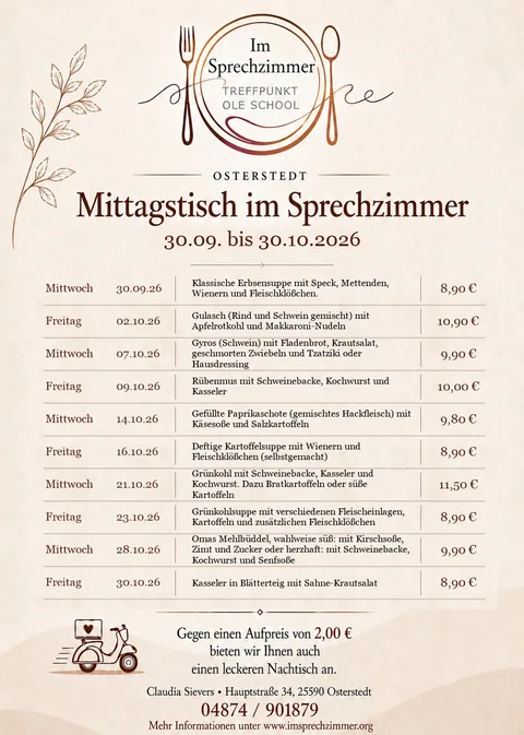 Mittagstisch-Flyer Oktober 2026 (30.09. bis 30.10.2026), Im Sprechzimmer Osterstedt: Mittwoch 30.09. Klassische Erbsensuppe mit Speck, Mettenden, Wienern und Fleischklößchen, 8,90 €; Freitag 02.10. Gulasch (Rind und Schwein gemischt) mit Apfelrotkohl und Makkaroni-Nudeln, 10,90 €; Mittwoch 07.10. Gyros (Schwein) mit Fladenbrot, Krautsalat, geschmorten Zwiebeln und Tzatziki oder Hausdressing, 9,90 €; Freitag 09.10. Rübenmus mit Schweinebacke, Kochwurst und Kasseler, 10,00 €; Mittwoch 14.10. Gefüllte Paprikaschote (gemischtes Hackfleisch) mit Käsesoße und Salzkartoffeln, 9,80 €; Freitag 16.10. Deftige Kartoffelsuppe mit Wienern und Fleischklößchen (selbstgemacht), 8,90 €; Mittwoch 21.10. Grünkohl mit Schweinebacke, Kasseler und Kochwurst. Dazu Bratkartoffeln oder süße Kartoffeln, 11,50 €; Freitag 23.10. Grünkohlsuppe mit verschiedenen Fleischeinlagen, Kartoffeln und zusätzlichen Fleischklößchen, 8,90 €; Mittwoch 28.10. Omas Mehlbüddel, wahlweise süß: mit Kirschsoße, Zimt und Zucker oder herzhaft: mit Schweinebacke, Kochwurst und Senfsoße, 9,90 €; Freitag 30.10. Kasseler in Blätterteig mit Sahne-Krautsalat, 8,90 €. Gegen einen Aufpreis von 2,00 € bieten wir Ihnen auch einen leckeren Nachtisch an. Vorbestellung unter 04874/901879, Lieferung nach Absprache.
