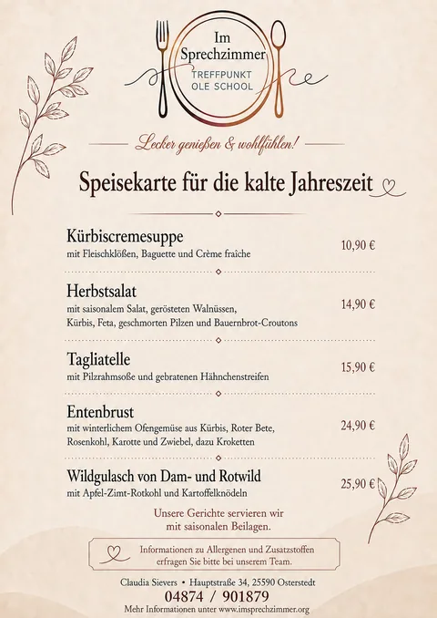 Speisekarte für die kalte Jahreszeit, Im Sprechzimmer Osterstedt: Kürbiscremesuppe mit Fleischklößen, Baguette und Crème fraîche, 10,90 €; Herbstsalat mit saisonalem Salat, gerösteten Walnüssen, Kürbis, Feta, geschmorten Pilzen und Bauernbrot-Croutons, 14,90 €; Tagliatelle mit Pilzrahmsoße und gebratenen Hähnchenstreifen, 15,90 €; Entenbrust mit winterlichem Ofengemüse aus Kürbis, Roter Bete, Rosenkohl, Karotte und Zwiebel, dazu Kroketten, 24,90 €; Wildgulasch von Dam- und Rotwild mit Apfel-Zimt-Rotkohl und Kartoffelknödeln, 25,90 €. Unsere Gerichte servieren wir mit saisonalen Beilagen. Informationen zu Allergenen und Zusatzstoffen erfragen Sie bitte bei unserem Team.